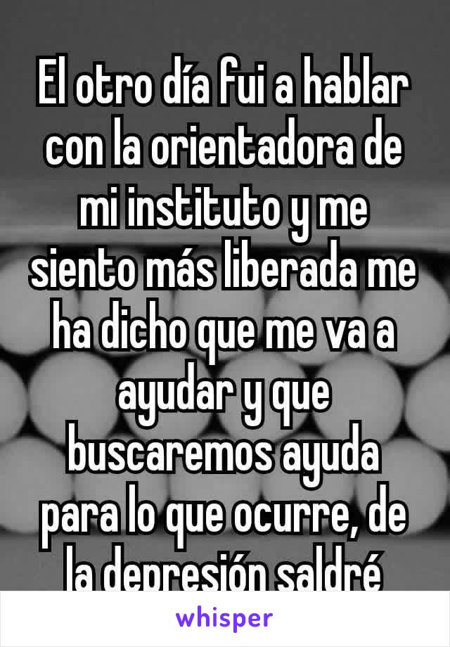 El otro día fui a hablar con la orientadora de mi instituto y me siento más liberada me ha dicho que me va a ayudar y que buscaremos ayuda para lo que ocurre, de la depresión saldré