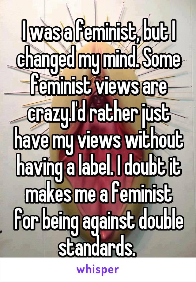 I was a feminist, but I changed my mind. Some feminist views are crazy.I'd rather just have my views without having a label. I doubt it makes me a feminist for being against double standards. 