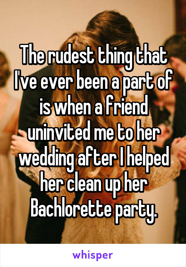 The rudest thing that I've ever been a part of is when a friend uninvited me to her wedding after I helped her clean up her Bachlorette party.