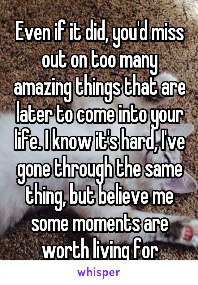 Even if it did, you'd miss out on too many amazing things that are later to come into your life. I know it's hard, I've gone through the same thing, but believe me some moments are worth living for