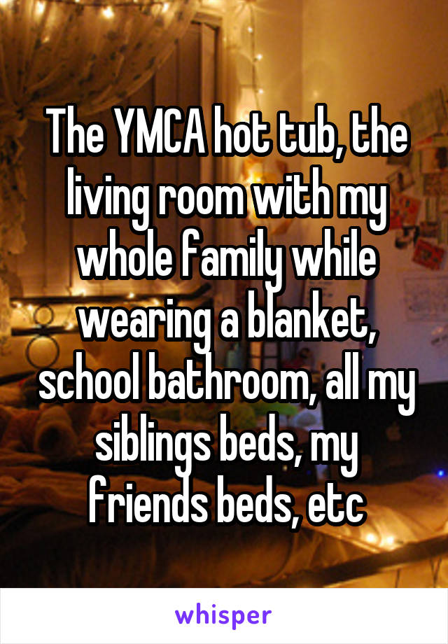 The YMCA hot tub, the living room with my whole family while wearing a blanket, school bathroom, all my siblings beds, my friends beds, etc