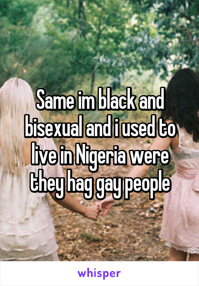 Same im black and bisexual and i used to live in Nigeria were they hag gay people