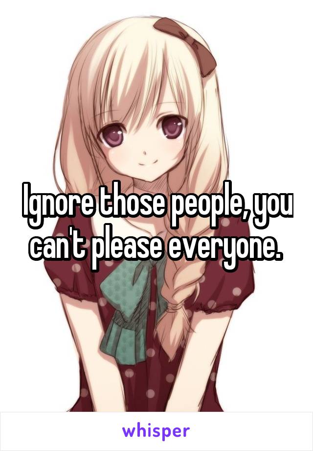 Ignore those people, you can't please everyone. 