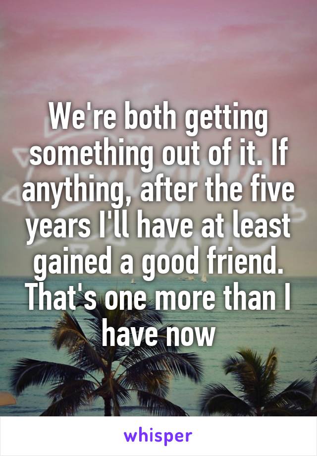 We're both getting something out of it. If anything, after the five years I'll have at least gained a good friend. That's one more than I have now