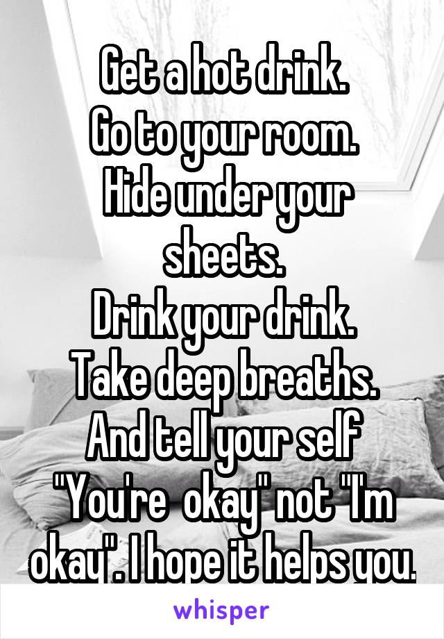 Get a hot drink.
Go to your room.
 Hide under your sheets.
Drink your drink.
Take deep breaths.
And tell your self "You're  okay" not "I'm okay". I hope it helps you.