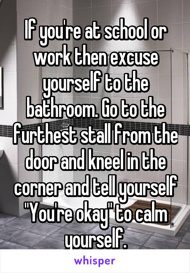 If you're at school or work then excuse yourself to the bathroom. Go to the furthest stall from the door and kneel in the corner and tell yourself "You're okay" to calm yourself.