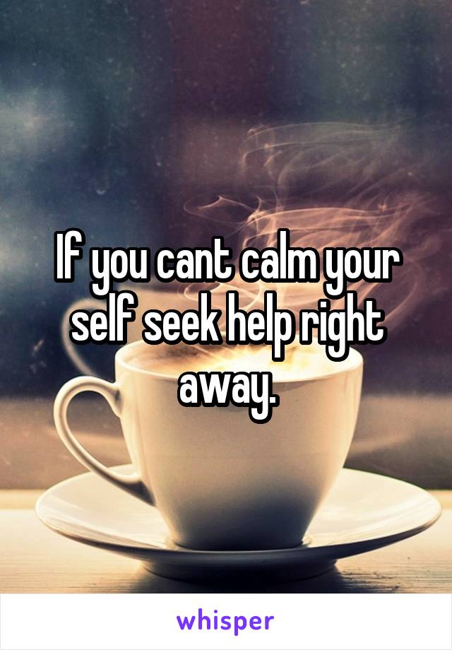 If you cant calm your self seek help right away.