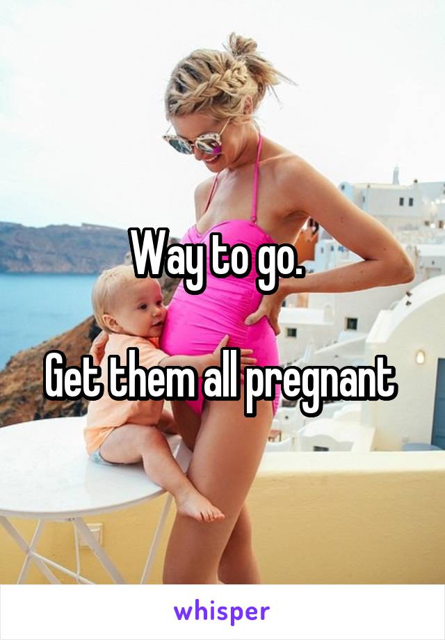 Way to go.  

Get them all pregnant 