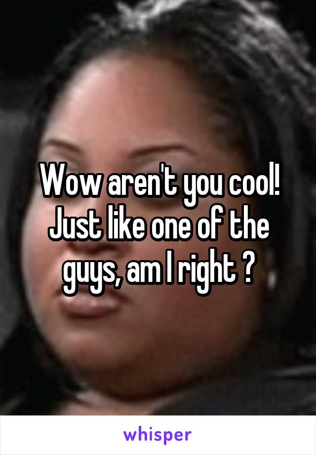 Wow aren't you cool! Just like one of the guys, am I right ?