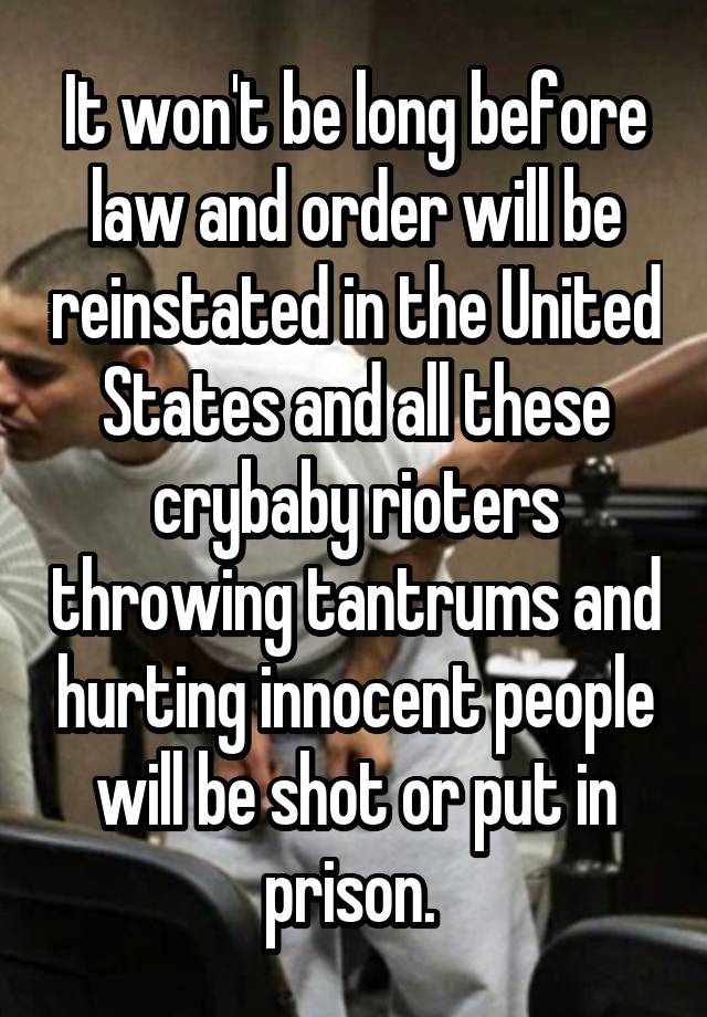 It won't be long before law and order will be reinstated in the United States and all these crybaby rioters throwing tantrums and hurting innocent people will be shot or put in prison. 