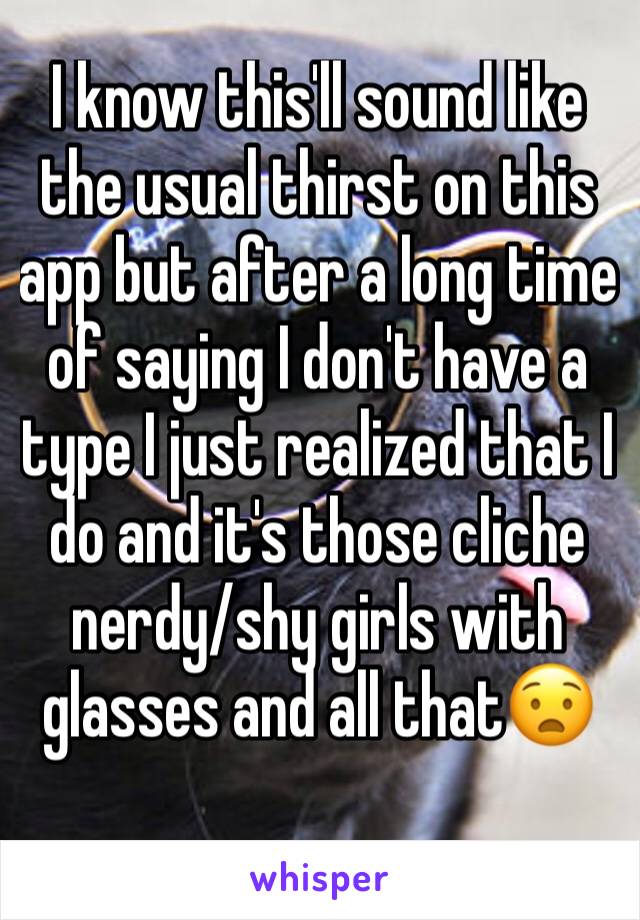 I know this'll sound like the usual thirst on this app but after a long time of saying I don't have a type I just realized that I do and it's those cliche nerdy/shy girls with glasses and all that😧