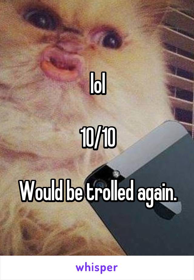 lol

10/10

Would be trolled again.