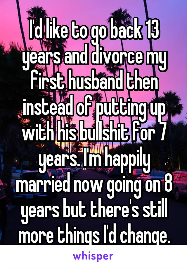 I'd like to go back 13 years and divorce my first husband then instead of putting up with his bullshit for 7 years. I'm happily married now going on 8 years but there's still more things I'd change.