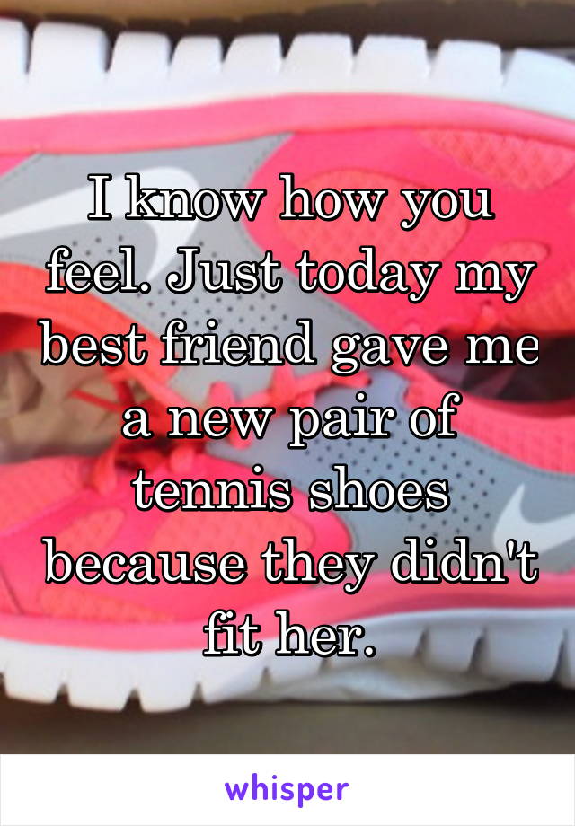 I know how you feel. Just today my best friend gave me a new pair of tennis shoes because they didn't fit her.