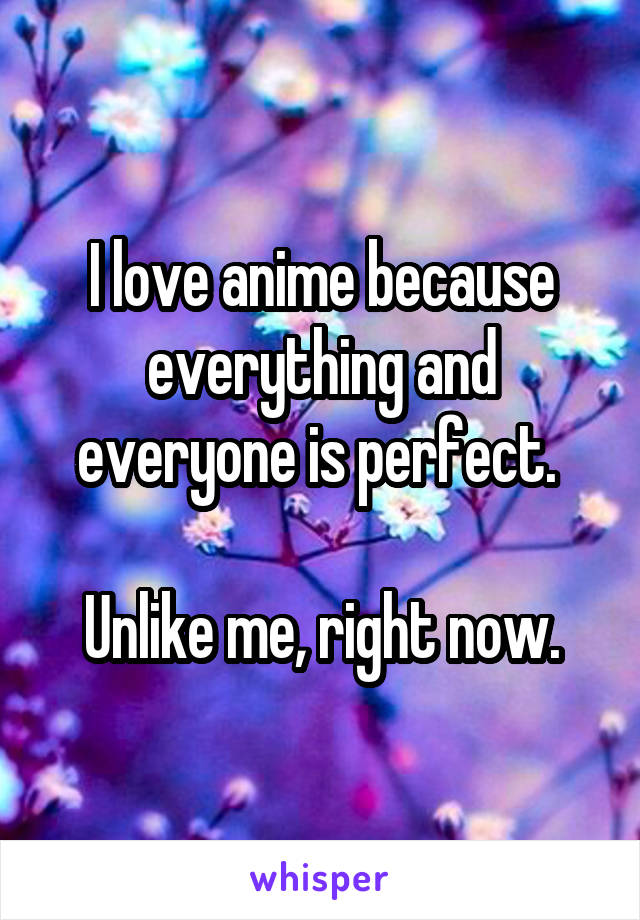 I love anime because everything and everyone is perfect. 

Unlike me, right now.