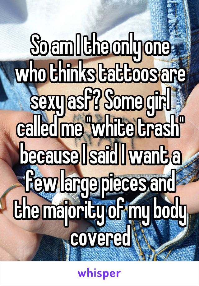 So am I the only one who thinks tattoos are sexy asf? Some girl called me "white trash" because I said I want a few large pieces and the majority of my body covered