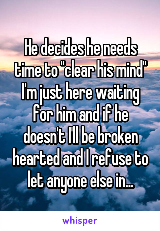 He decides he needs time to "clear his mind" I'm just here waiting for him and if he doesn't I'll be broken hearted and I refuse to let anyone else in...