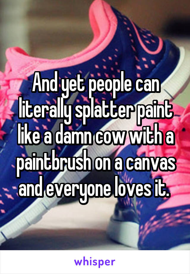 And yet people can literally splatter paint like a damn cow with a paintbrush on a canvas and everyone loves it. 