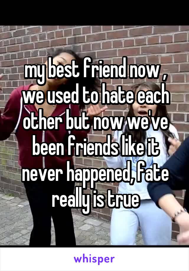 my best friend now , we used to hate each other but now we've been friends like it never happened, fate really is true
