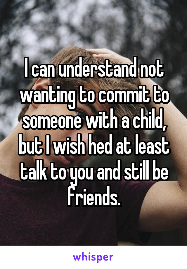 I can understand not wanting to commit to someone with a child, but I wish hed at least talk to you and still be friends.