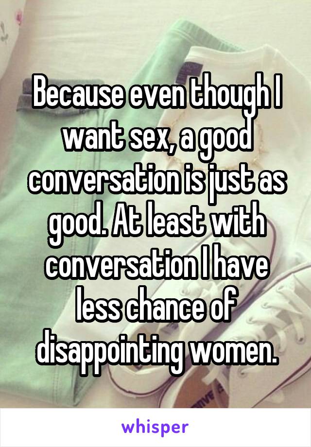 Because even though I want sex, a good conversation is just as good. At least with conversation I have less chance of disappointing women.