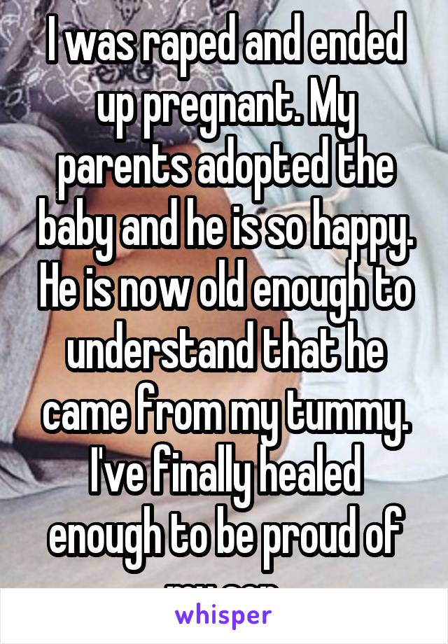 I was raped and ended up pregnant. My parents adopted the baby and he is so happy. He is now old enough to understand that he came from my tummy. I've finally healed enough to be proud of my son.
