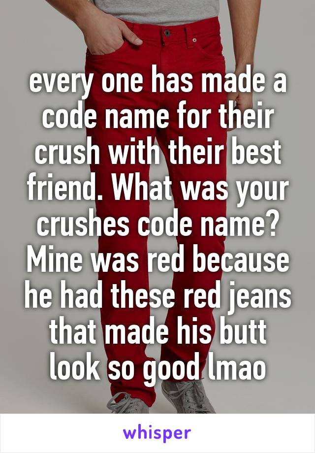 every one has made a code name for their crush with their best friend. What was your crushes code name? Mine was red because he had these red jeans that made his butt look so good lmao