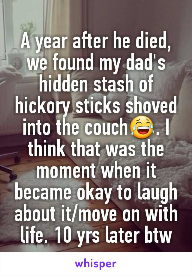 A year after he died, we found my dad's hidden stash of hickory sticks shoved into the couch😂. I think that was the moment when it became okay to laugh about it/move on with life. 10 yrs later btw