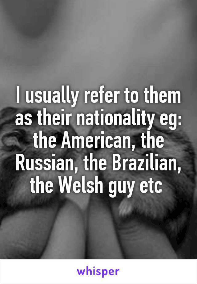 I usually refer to them as their nationality eg: the American, the Russian, the Brazilian, the Welsh guy etc 