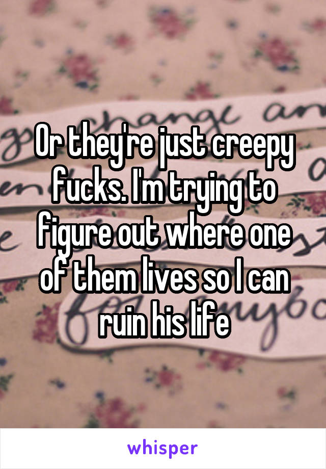 Or they're just creepy fucks. I'm trying to figure out where one of them lives so I can ruin his life