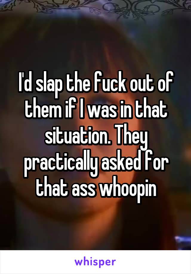 I'd slap the fuck out of them if I was in that situation. They practically asked for that ass whoopin