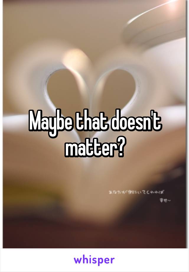 Maybe that doesn't matter?