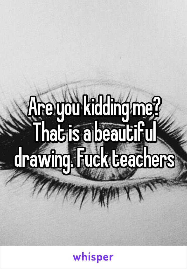 Are you kidding me? That is a beautiful drawing. Fuck teachers