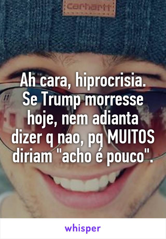 Ah cara, hiprocrisia. Se Trump morresse hoje, nem adianta dizer q nao, pq MUITOS diriam "acho é pouco".