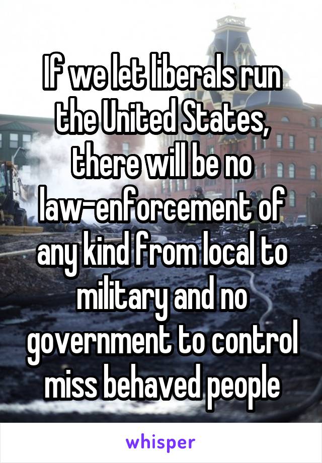 If we let liberals run the United States, there will be no law-enforcement of any kind from local to military and no government to control miss behaved people