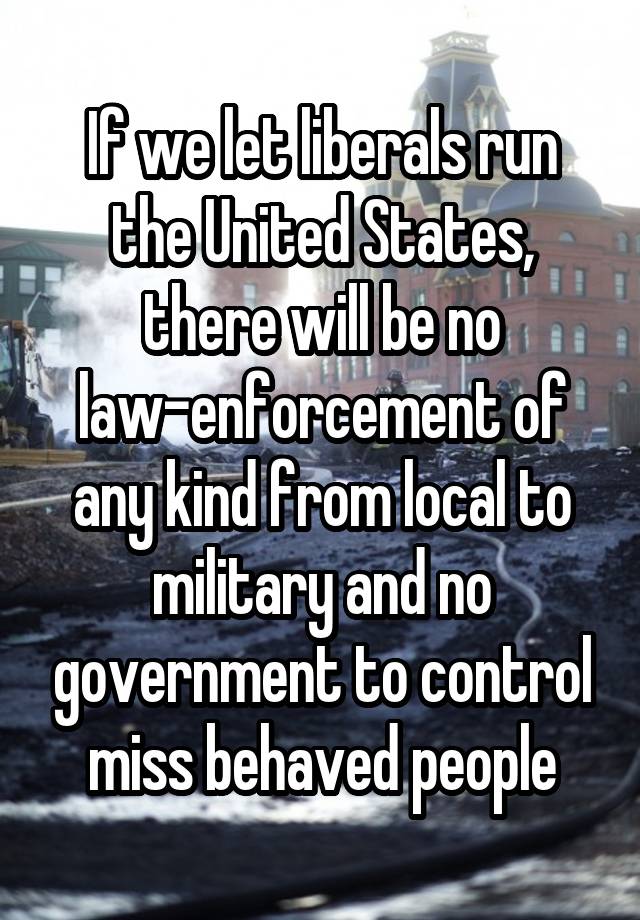 If we let liberals run the United States, there will be no law-enforcement of any kind from local to military and no government to control miss behaved people