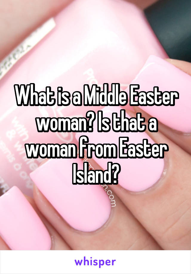 What is a Middle Easter woman? Is that a woman from Easter Island?