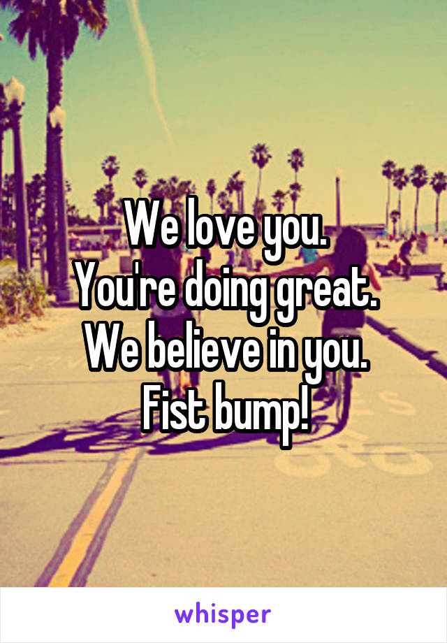 We love you.
You're doing great.
We believe in you.
Fist bump!