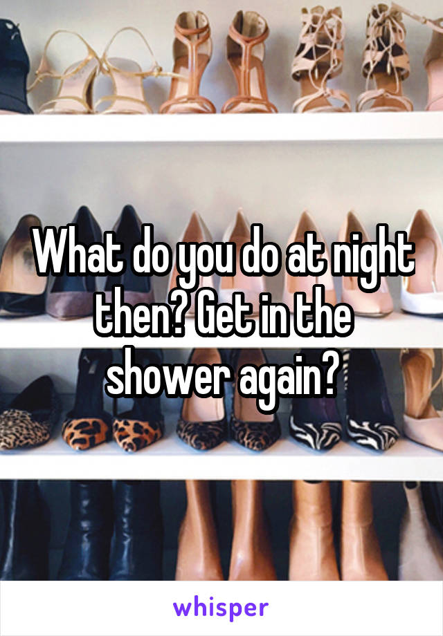 What do you do at night then? Get in the shower again?