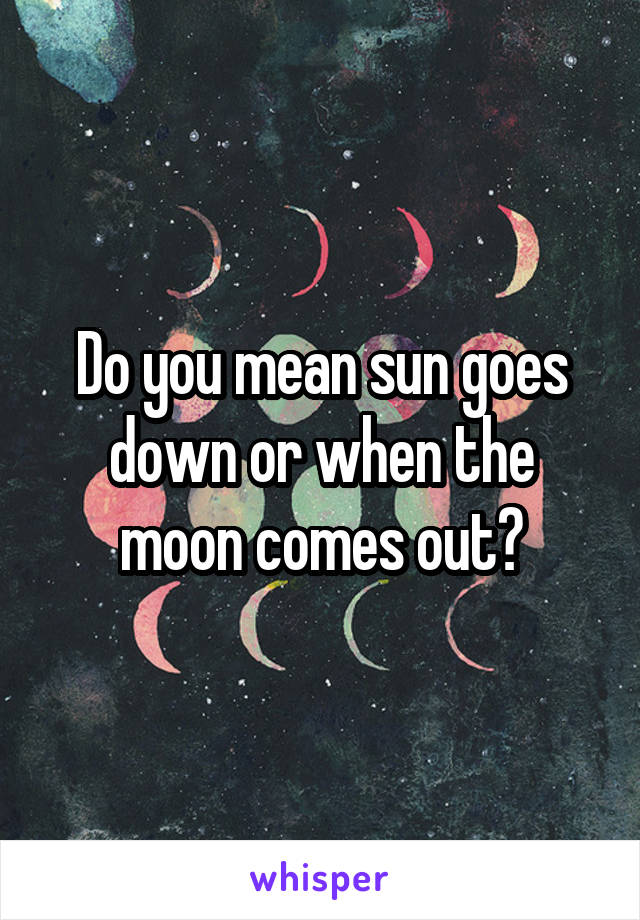 Do you mean sun goes down or when the moon comes out?