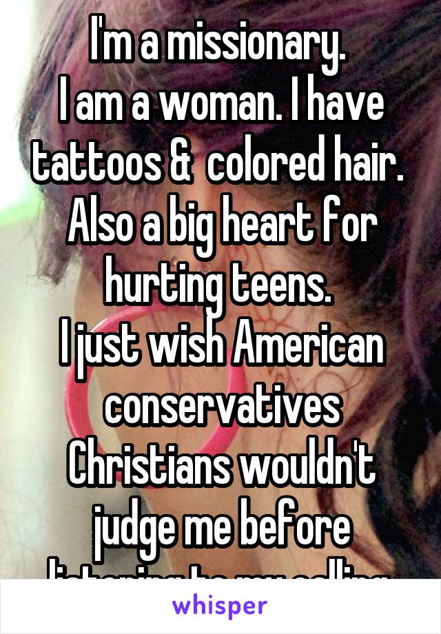 I'm a missionary. 
I am a woman. I have tattoos &  colored hair. 
Also a big heart for hurting teens. 
I just wish American conservatives Christians wouldn't judge me before listening to my calling.