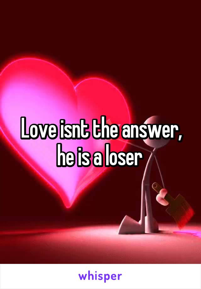 Love isnt the answer, he is a loser 