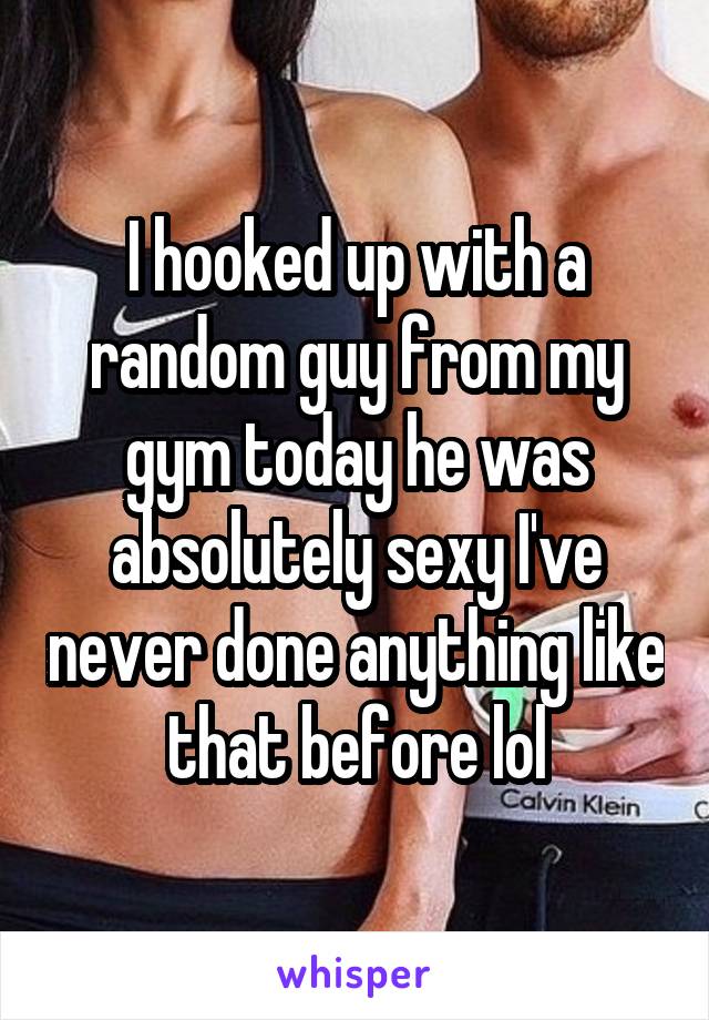 I hooked up with a random guy from my gym today he was absolutely sexy I've never done anything like that before lol