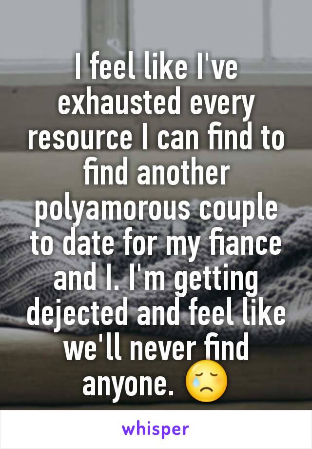 I feel like I've exhausted every resource I can find to find another polyamorous couple to date for my fiance and I. I'm getting dejected and feel like we'll never find anyone. 😢