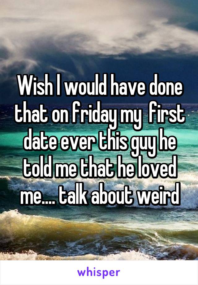 Wish l would have done that on friday my  first date ever this guy he told me that he loved me.... talk about weird