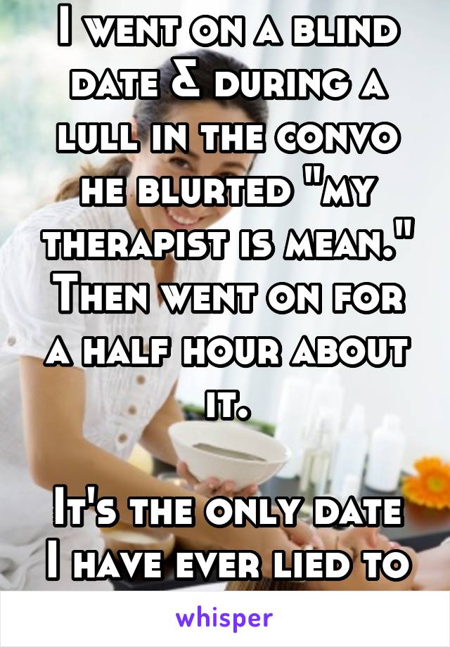 I went on a blind date & during a lull in the convo he blurted "my therapist is mean."
Then went on for a half hour about it.

It's the only date I have ever lied to go home early.