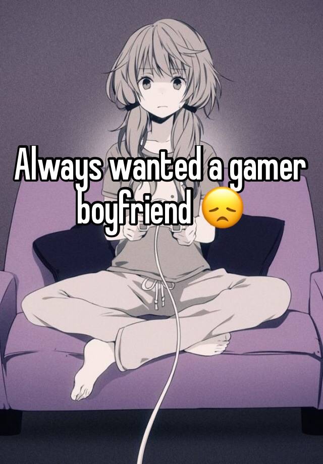 Always wanted a gamer boyfriend 😞