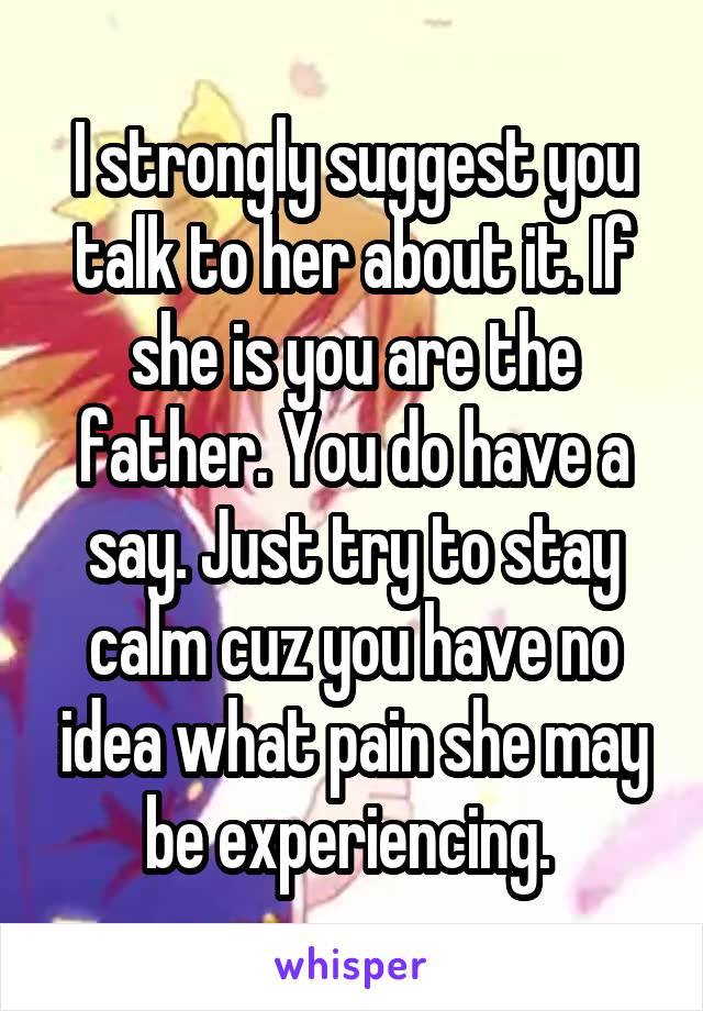 I strongly suggest you talk to her about it. If she is you are the father. You do have a say. Just try to stay calm cuz you have no idea what pain she may be experiencing. 