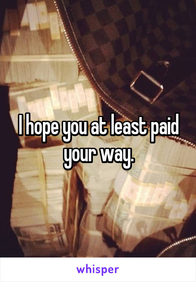 I hope you at least paid your way.