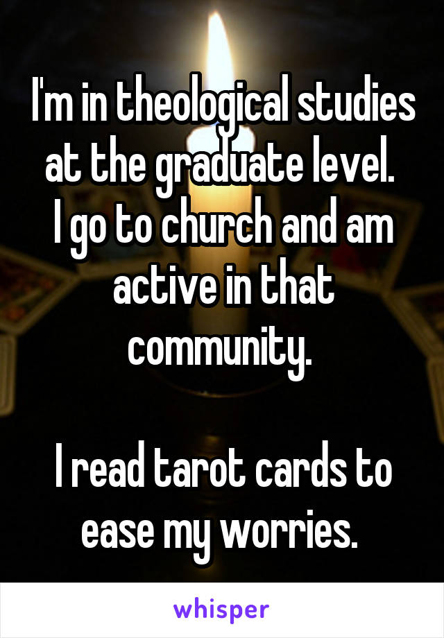 I'm in theological studies at the graduate level. 
I go to church and am active in that community. 

I read tarot cards to ease my worries. 